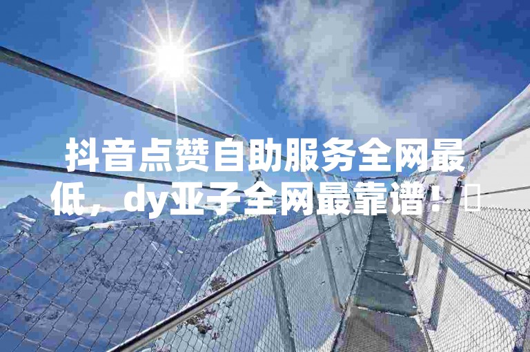 抖音点赞自助服务全网最低，dy亚子全网最靠谱！✨抖音 dy亚子
