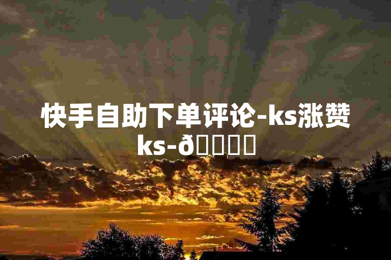快手自助下单评论-ks涨赞ks-😊✨