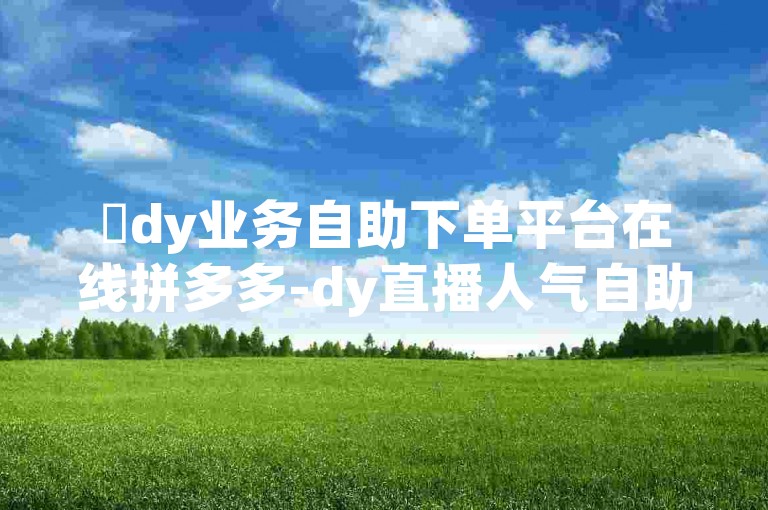 ✨dy业务自助下单平台在线拼多多-dy直播人气自助下单平台✨
