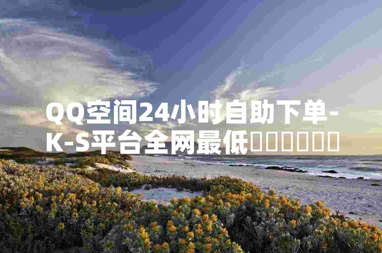 QQ空间24小时自助下单-K-S平台全网最低✨✨✨✨✨✨
