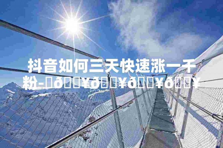 抖音如何三天快速涨一千粉-✨🔥🔥🔥🔥🔥