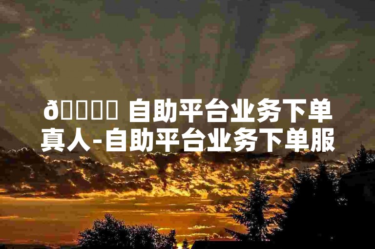 🚀✨ 自助平台业务下单真人-自助平台业务下单服务优势详解！🚀✨