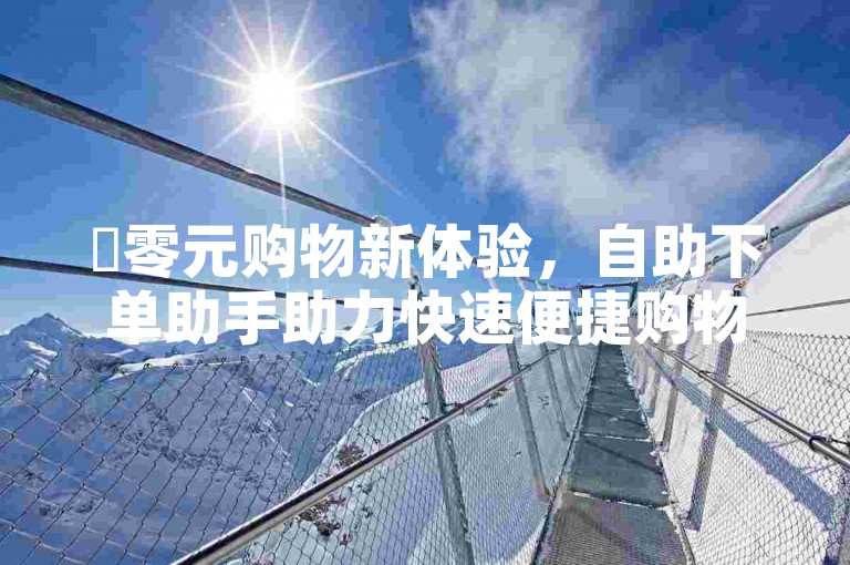 ✨零元购物新体验，自助下单助手助力快速便捷购物！✨