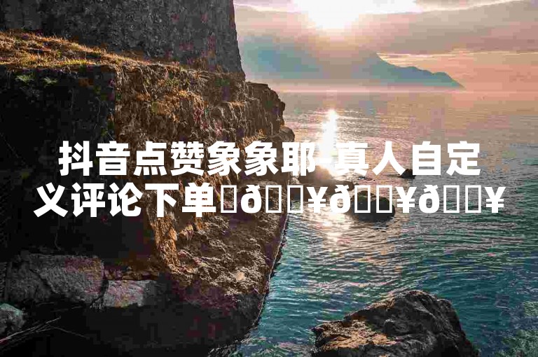 抖音点赞象象耶-真人自定义评论下单✨🔥🔥🔥抖音