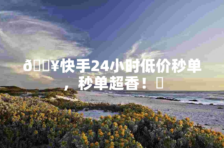 🔥快手24小时低价秒单，秒单超香！✨