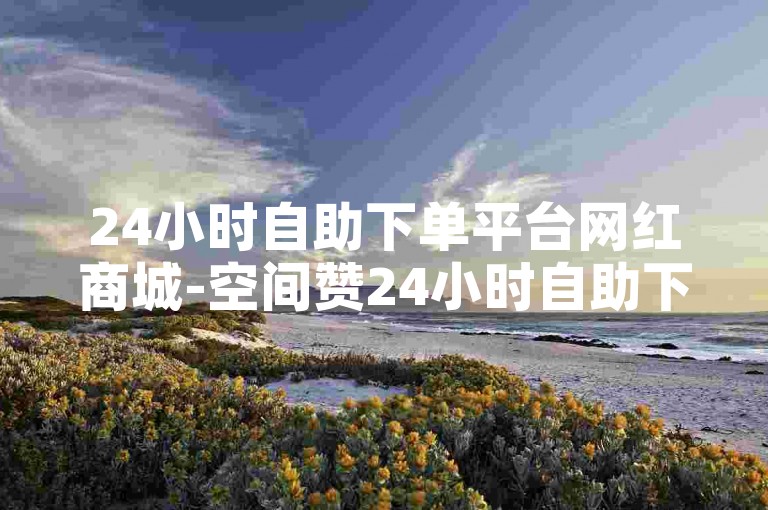 24小时自助下单平台网红商城-空间赞24小时自助下单平台微信✨✨✨✨✨
