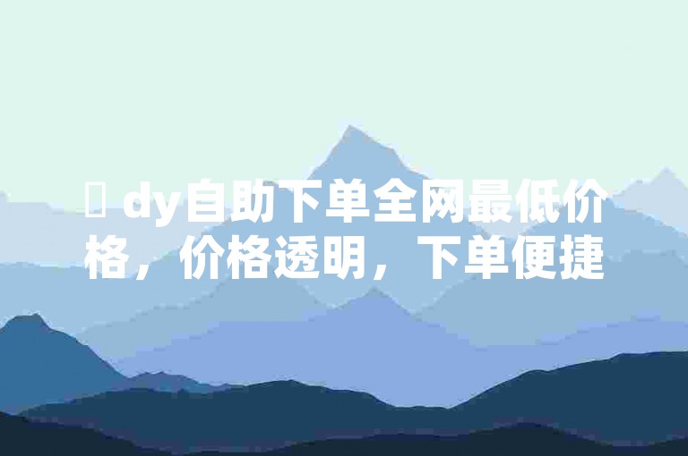 ✨ dy自助下单全网最低价格，价格透明，下单便捷✨