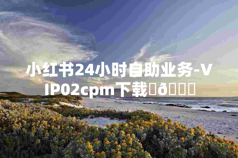 小红书24小时自助业务-VIP02cpm下载✨📚