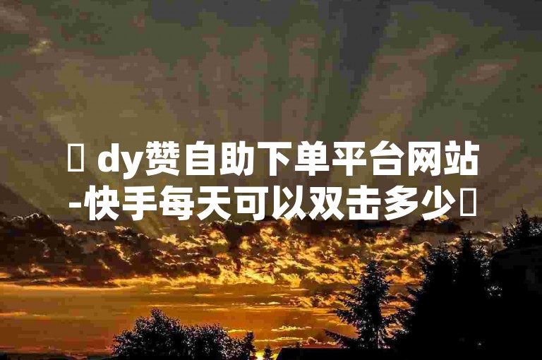 ✨ dy赞自助下单平台网站-快手每天可以双击多少✨