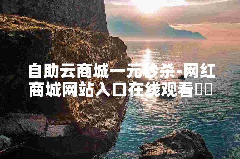 自助云商城一元秒杀-网红商城网站入口在线观看✨✨✨