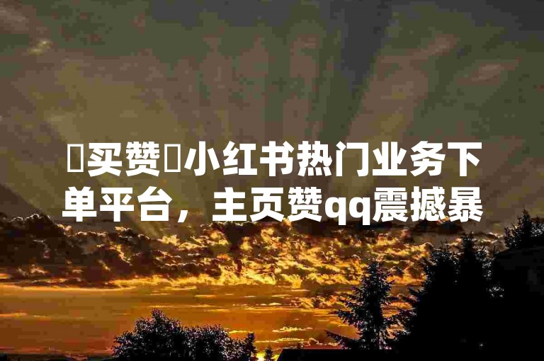 ✨买赞✨小红书热门业务下单平台，主页赞qq震撼暴雷！
