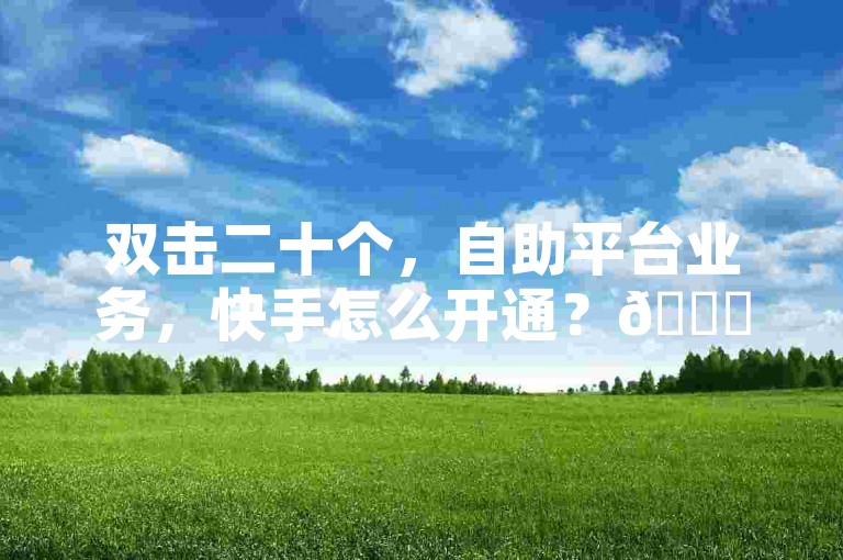 双击二十个，自助平台业务，快手怎么开通？🚀✨🔥✨