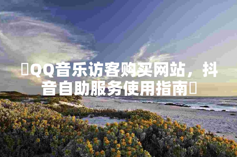 ✨QQ音乐访客购买网站，抖音自助服务使用指南✨