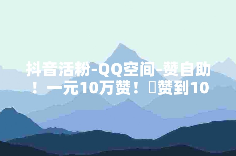 抖音活粉-QQ空间-赞自助！一元10万赞！✨赞到10万✨
