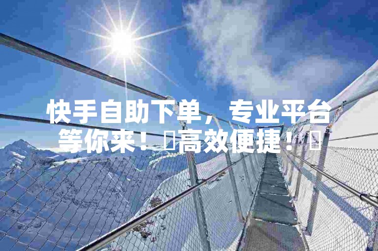 快手自助下单，专业平台等你来！✨高效便捷！✨