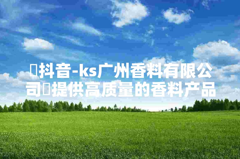 ✨抖音-ks广州香料有限公司✨提供高质量的香料产品，✨全网最低24小时在线下单✨，✨快速下单，价格超低，错过就亏大了！✨