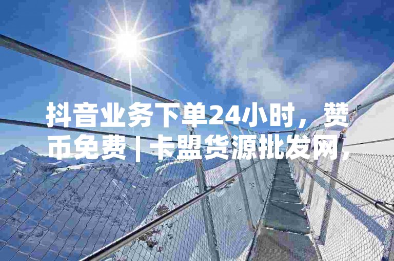 抖音业务下单24小时，赞币免费 | 卡盟货源批发网，抖音点赞免费24小时在线✨✨✨