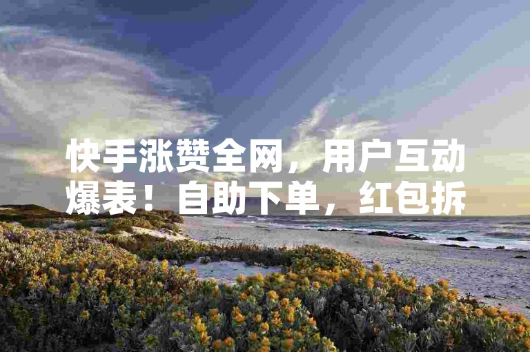 快手涨赞全网，用户互动爆表！自助下单，红包拆开来！✨✨✨