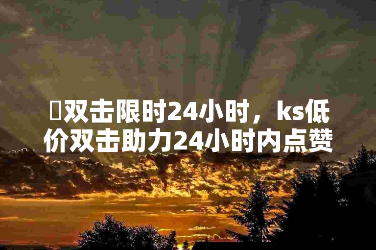 ✨双击限时24小时，ks低价双击助力24小时内点赞！✨