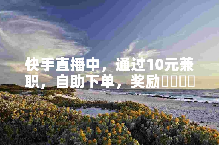 快手直播中，通过10元兼职，自助下单，奖励✨✨✨✨✨✨✨。