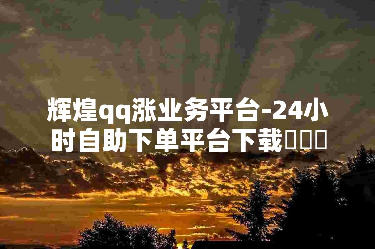 辉煌qq涨业务平台-24小时自助下单平台下载✨✨✨
