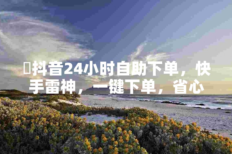✨抖音24小时自助下单，快手雷神，一键下单，省心又省力！✨