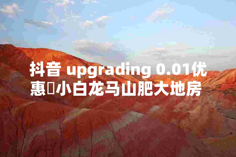 抖音 upgrading 0.01优惠✨小白龙马山肥大地房 最新优惠活动✨