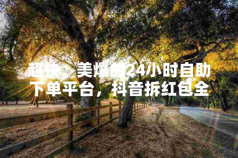 超快、美爆的24小时自助下单平台，抖音拆红包全体验！✨