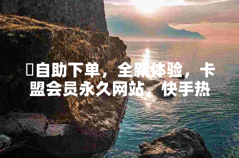 ✨自助下单，全新体验，卡盟会员永久网站，快手热度购买网站2024官方紧急辟谣！