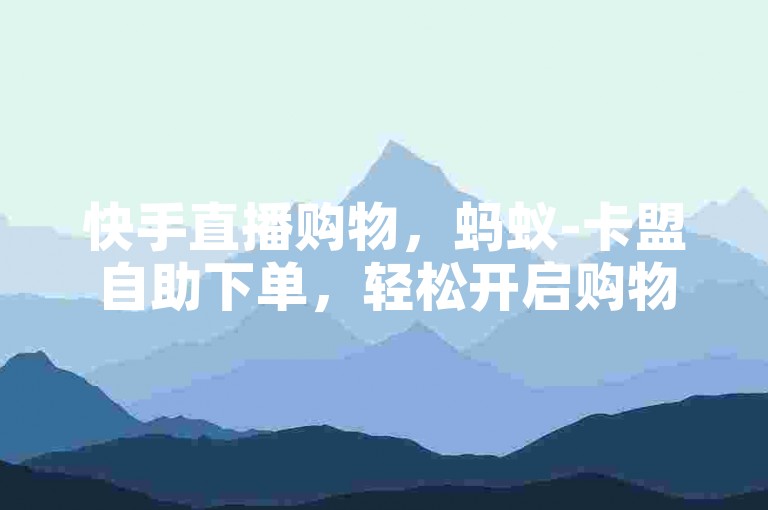 快手直播购物，蚂蚁-卡盟自助下单，轻松开启购物之旅✨✨✨