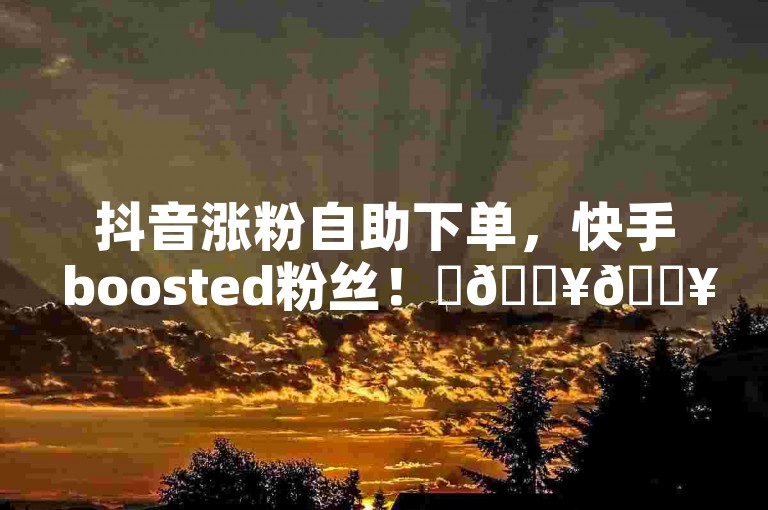 抖音涨粉自助下单，快手 boosted粉丝！✨🔥🔥🔥🔥