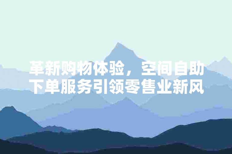 革新购物体验，空间自助下单服务引领零售业新风尚✨