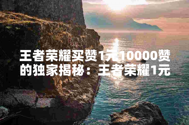 王者荣耀买赞1元10000赞的独家揭秘：王者荣耀1元购买10000个点赞！2025必学