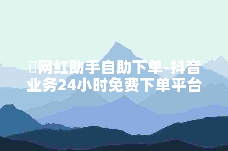 ✨网红助手自助下单-抖音业务24小时免费下单平台✨