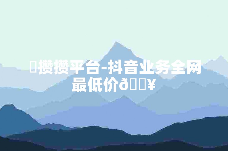 ✨攒攒平台-抖音业务全网最低价🔥