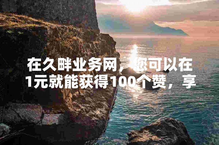 在久畔业务网，您可以在1元就能获得100个赞，享受最划算的自助下单体验！
