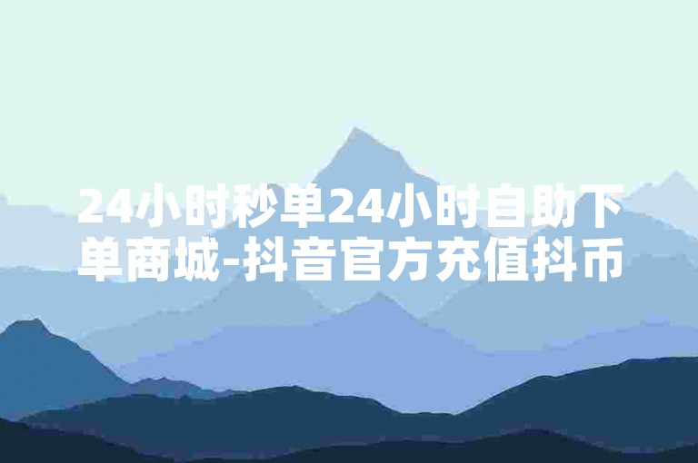 24小时秒单24小时自助下单商城-抖音官方充值抖币入口✨✨✨
