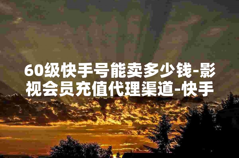 60级快手号能卖多少钱-影视会员充值代理渠道-快手赞-赞-影视会员-会员-粉丝增长-50个