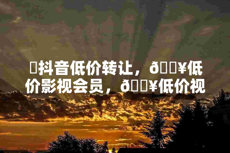 ✨抖音低价转让，🔥低价影视会员，🔥低价视频平台转让，🔥低价视频平台转让，🔥低价视频平台转让