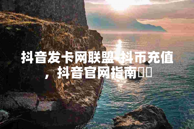 抖音发卡网联盟-抖币充值，抖音官网指南✨✨