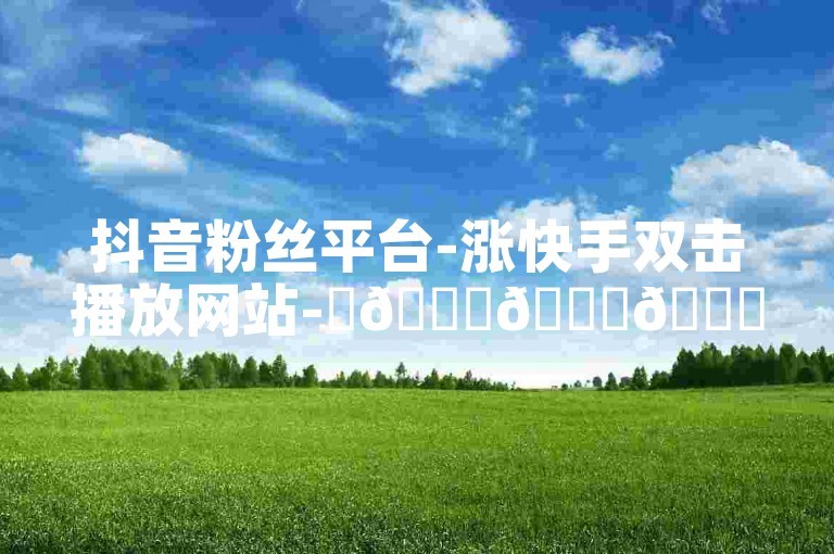抖音粉丝平台-涨快手双击播放网站-✨🚀🚀🚀✨