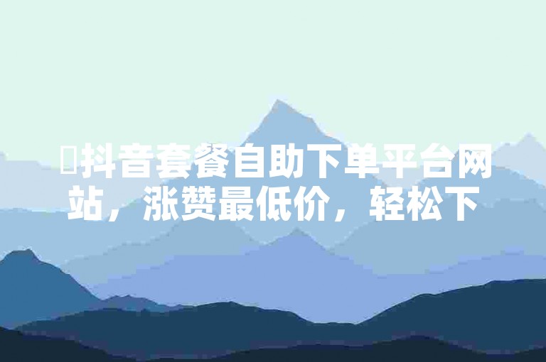 ✨抖音套餐自助下单平台网站，涨赞最低价，轻松下单，优惠多！✨