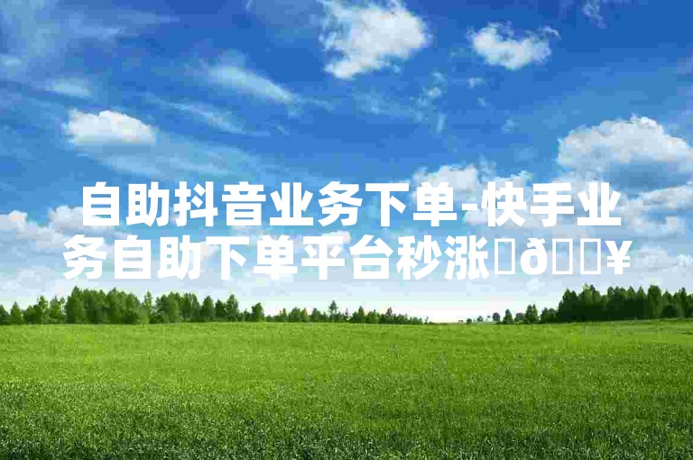 自助抖音业务下单-快手业务自助下单平台秒涨✨🔥🔥🔥🔥🔥
