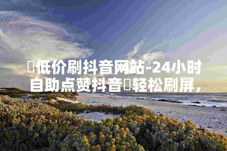 ✨低价刷抖音网站-24小时自助点赞抖音✨轻松刷屏，刷屏无忧！✨