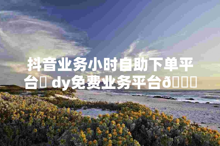 抖音业务小时自助下单平台✨ dy免费业务平台🚀