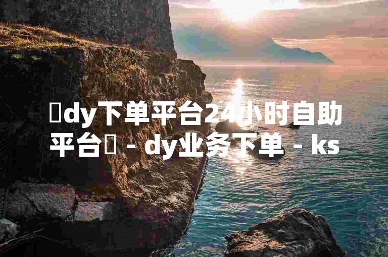 ✨dy下单平台24小时自助平台✨ - dy业务下单 - ks赞自助下单平台网站免费 - 网课业务自助下单平台