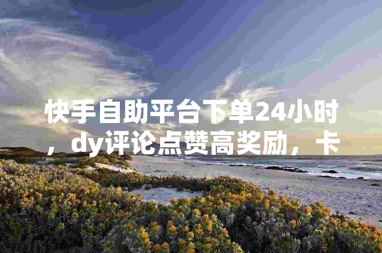 快手自助平台下单24小时，dy评论点赞高奖励，卡盟在线低价优惠，名片特价0.1元起！
