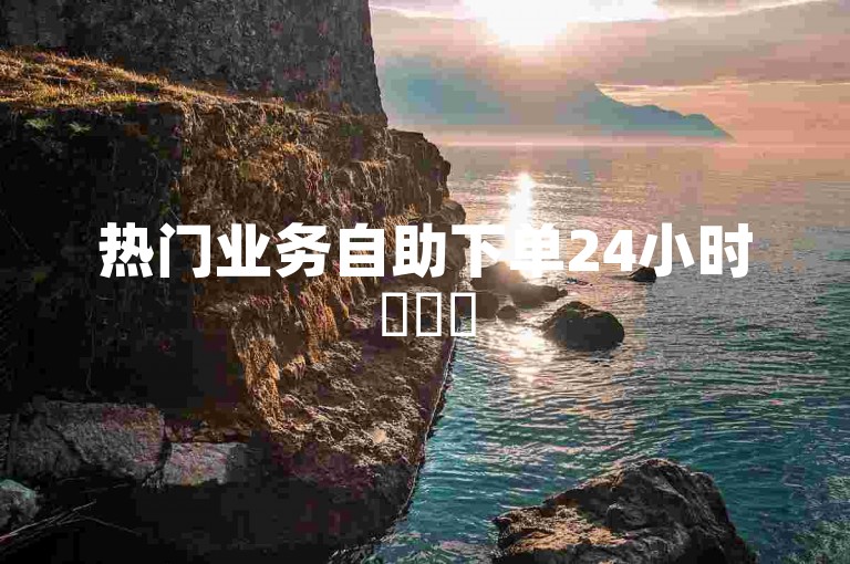 热门业务自助下单24小时✨✨✨