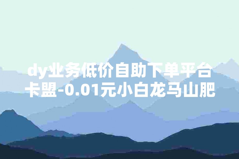 dy业务低价自助下单平台卡盟-0.01元小白龙马山肥-24小时自助下单✨✨✨