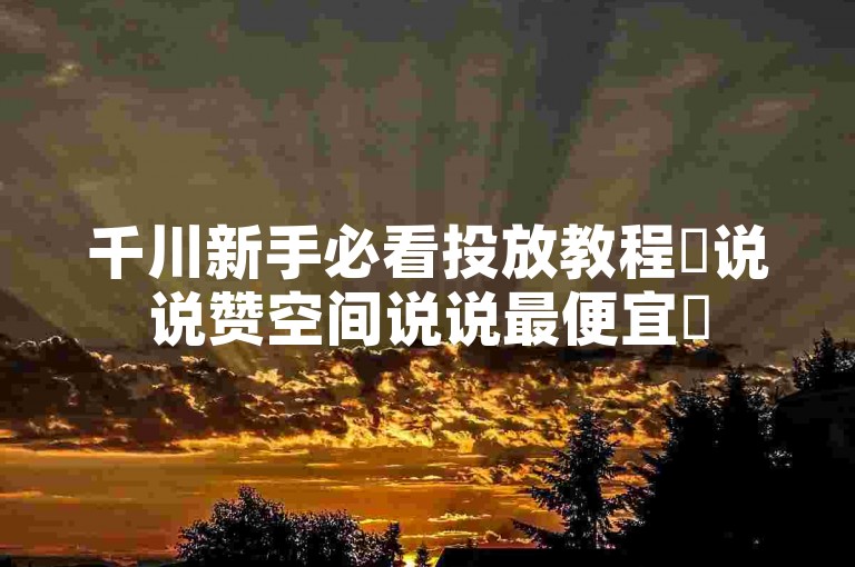 千川新手必看投放教程✨说说赞空间说说最便宜✨